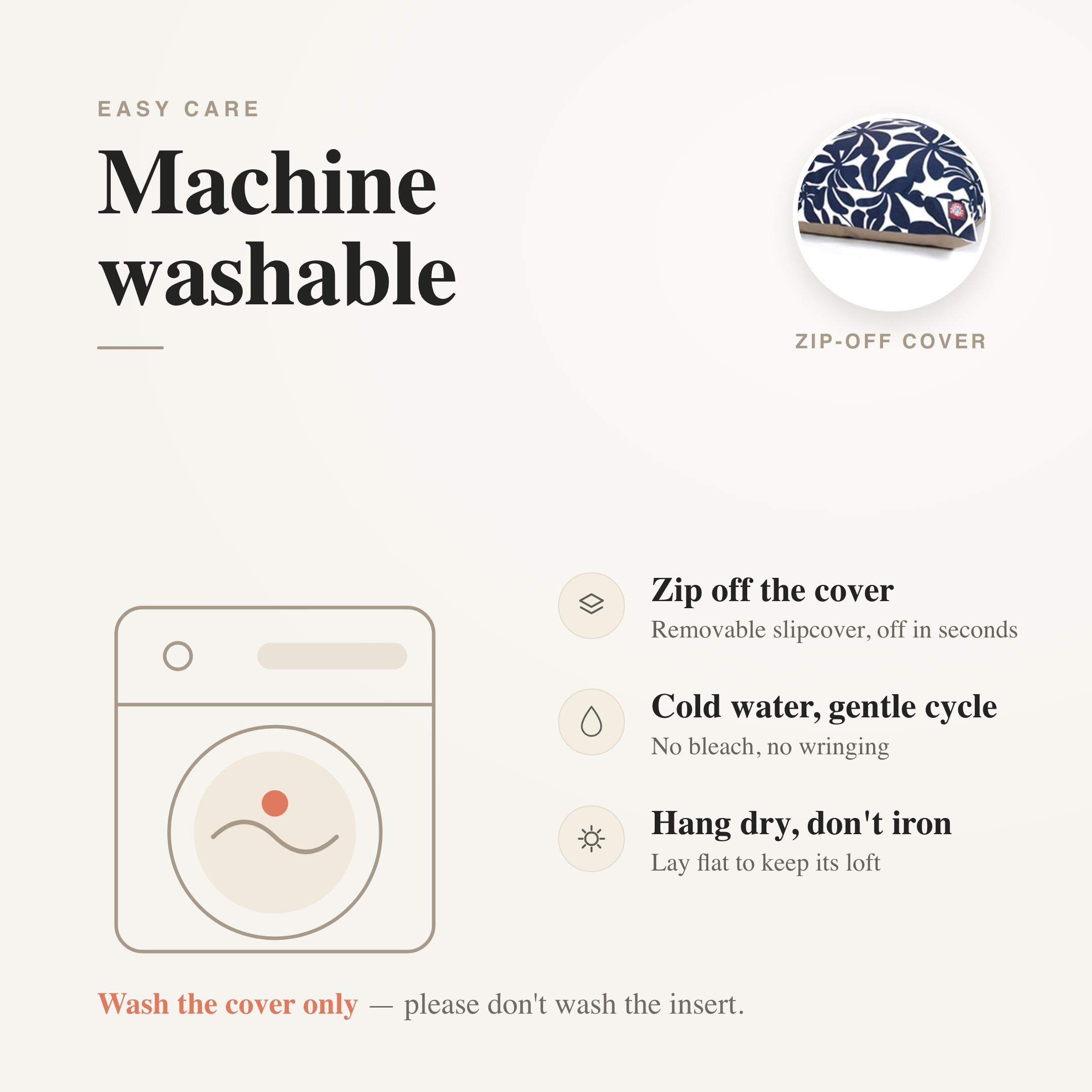 Machine washable — zip-off removable slipcover, cold gentle cycle, hang dry